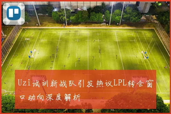 Uzi试训新战队引发热议LPL转会窗口动向深度解析