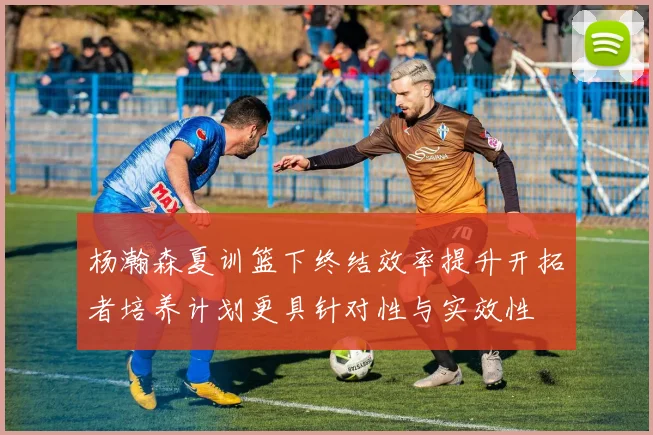 杨瀚森夏训篮下终结效率提升开拓者培养计划更具针对性与实效性