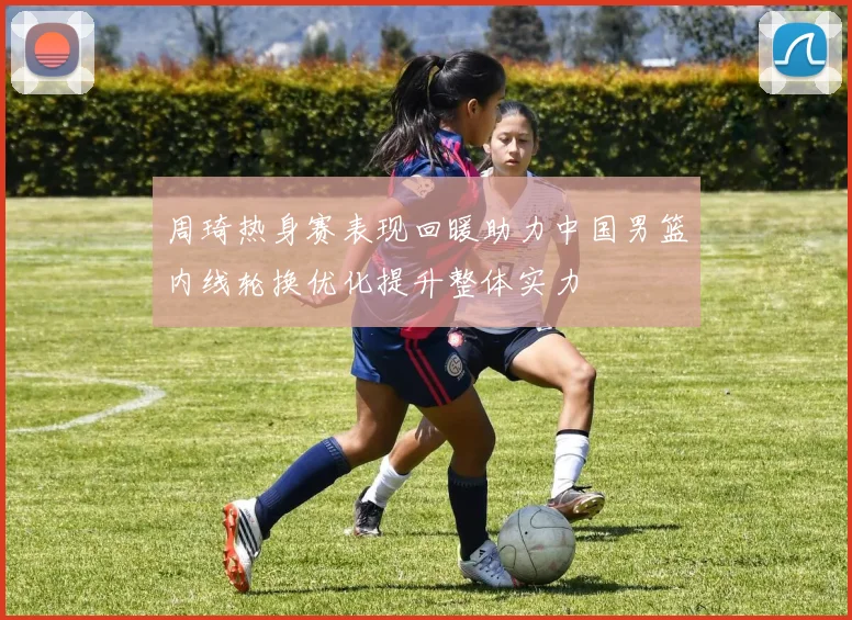 周琦热身赛表现回暖助力中国男篮内线轮换优化提升整体实力
