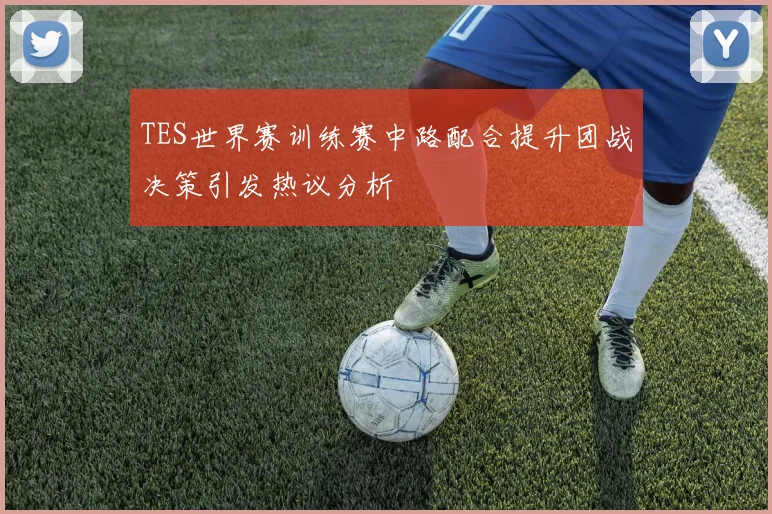 TES世界赛训练赛中路配合提升团战决策引发热议分析
