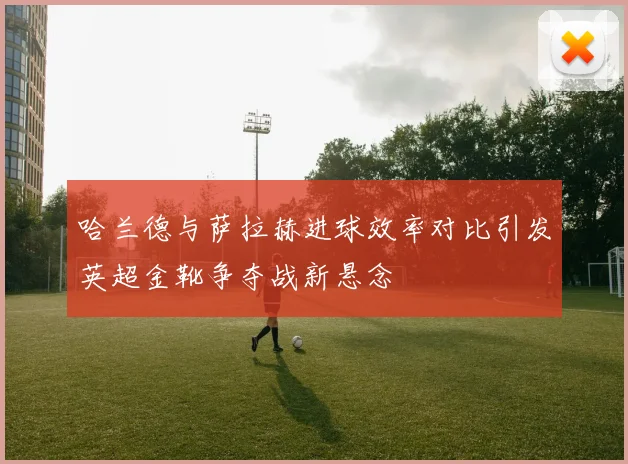 哈兰德与萨拉赫进球效率对比引发英超金靴争夺战新悬念