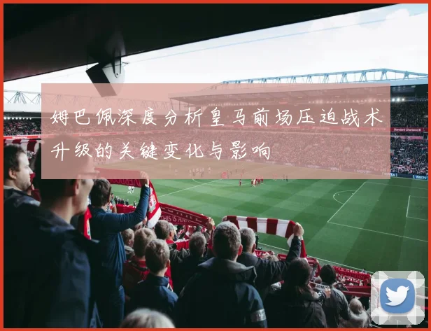 姆巴佩深度分析皇马前场压迫战术升级的关键变化与影响
